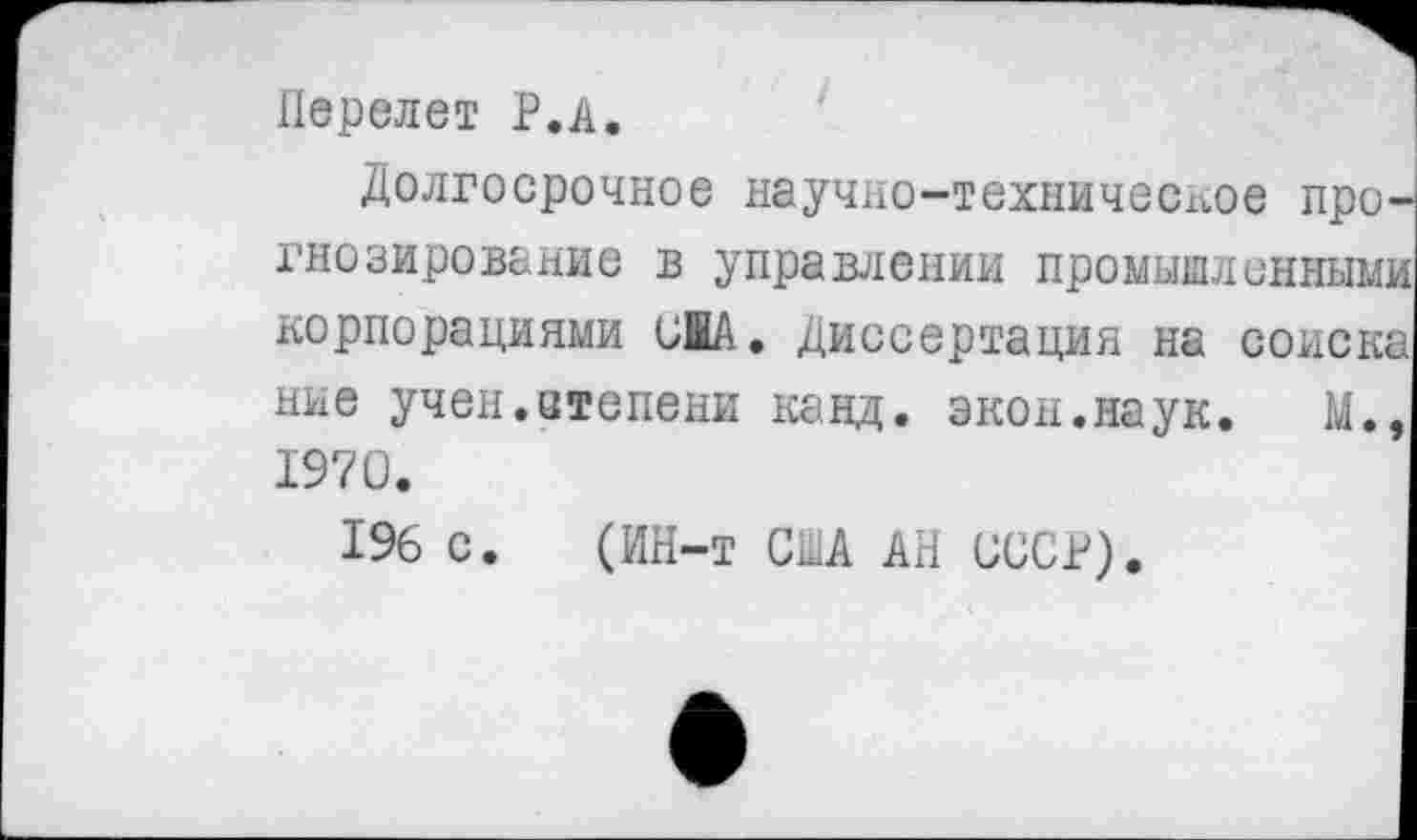 ﻿Перелет Р.А.
Долгосрочное научно-техническое прогнозирование в управлении промышленными корпорациями и!А. Диссертация на соиска мне учен.степени канд. экон.наук. М., 1970.
196 с. (ИН-т СМ АН СССР).